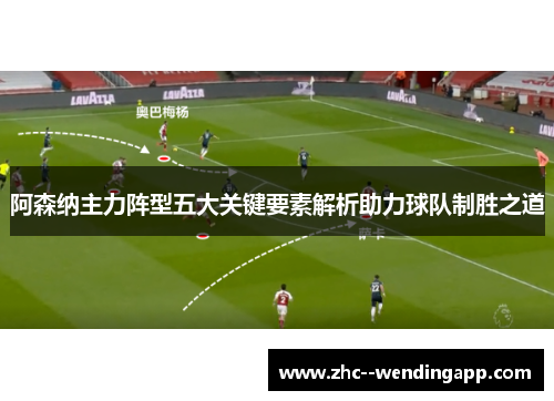阿森纳主力阵型五大关键要素解析助力球队制胜之道 阿森纳主力阵型五大关键要素解析助力球队制胜之道