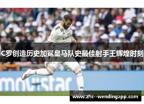 C罗创造历史加冕皇马队史最佳射手王辉煌时刻 C罗创造历史加冕皇马队史最佳射手王辉煌时刻