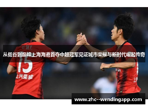 从低谷到巅峰上海海港首夺中超冠军见证城市荣耀与新时代崛起传奇