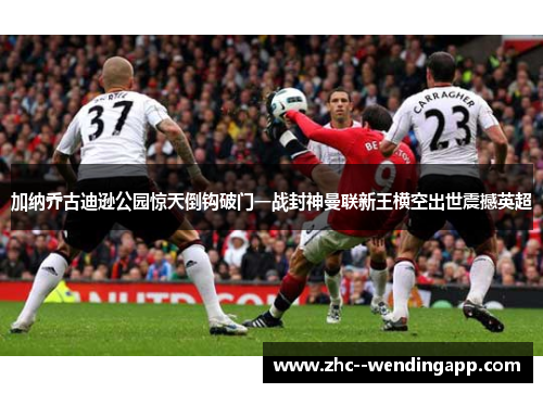 加纳乔古迪逊公园惊天倒钩破门一战封神曼联新王横空出世震撼英超