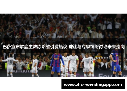 巴萨宣布解雇主教练哈维引发热议 球迷与专家纷纷讨论未来走向