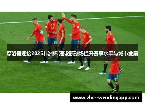 摩洛哥迎接2025非洲杯 建设新球场提升赛事水平与城市发展 摩洛哥迎接2025非洲杯 建设新球场提升赛事水平与城市发展
