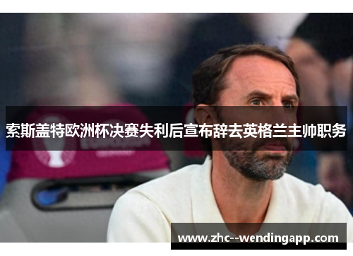 索斯盖特欧洲杯决赛失利后宣布辞去英格兰主帅职务 索斯盖特欧洲杯决赛失利后宣布辞去英格兰主帅职务
