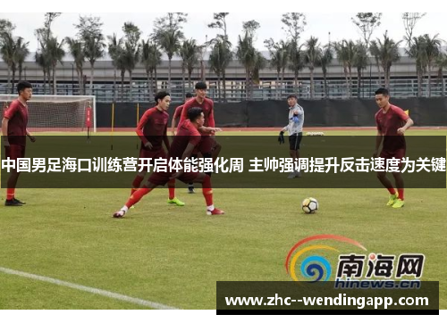中国男足海口训练营开启体能强化周 主帅强调提升反击速度为关键