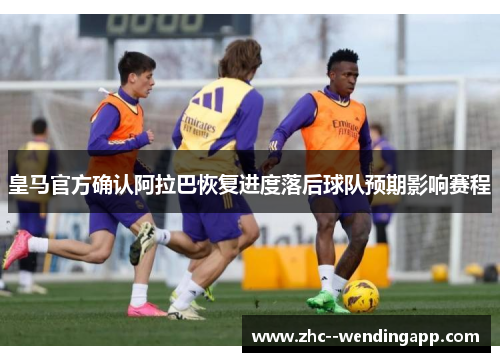 皇马官方确认阿拉巴恢复进度落后球队预期影响赛程 皇马官方确认阿拉巴恢复进度落后球队预期影响赛程